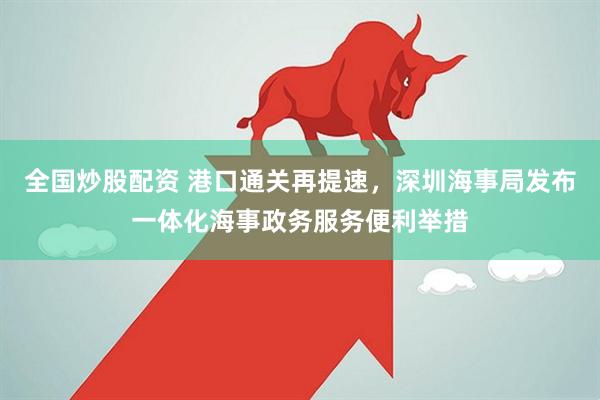 全国炒股配资 港口通关再提速，深圳海事局发布一体化海事政务服务便利举措