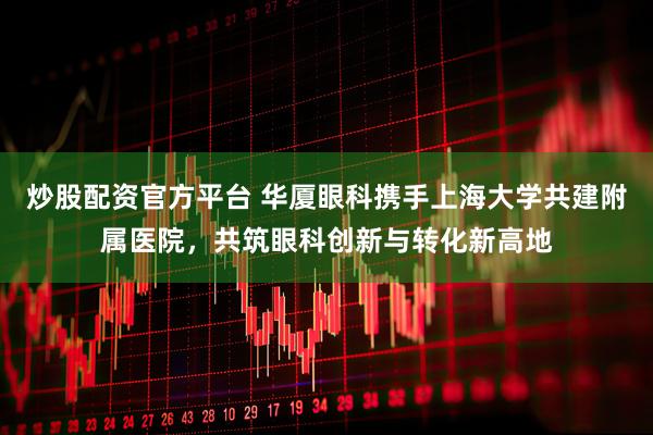 炒股配资官方平台 华厦眼科携手上海大学共建附属医院，共筑眼科创新与转化新高地