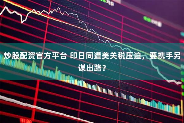 炒股配资官方平台 印日同遭美关税压迫，要携手另谋出路？