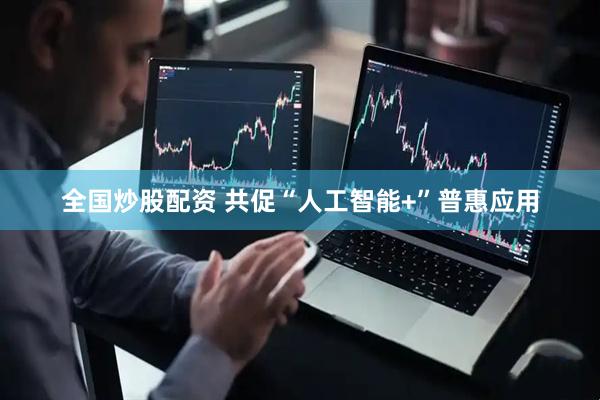 全国炒股配资 共促“人工智能+”普惠应用