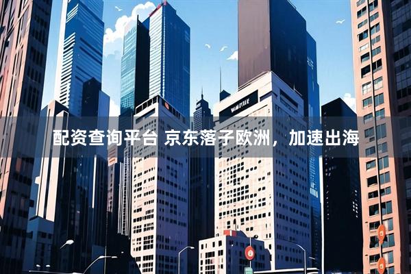 配资查询平台 京东落子欧洲，加速出海