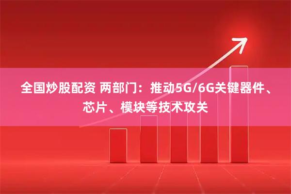 全国炒股配资 两部门：推动5G/6G关键器件、芯片、模块等技术攻关