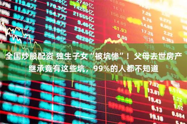 全国炒股配资 独生子女“被坑惨”！父母去世房产继承竟有这些坑，99%的人都不知道
