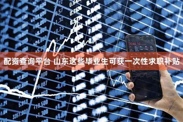 配资查询平台 山东这些毕业生可获一次性求职补贴
