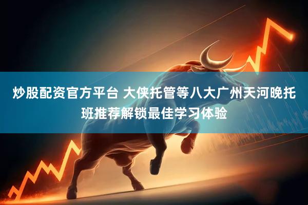 炒股配资官方平台 大侠托管等八大广州天河晚托班推荐解锁最佳学习体验