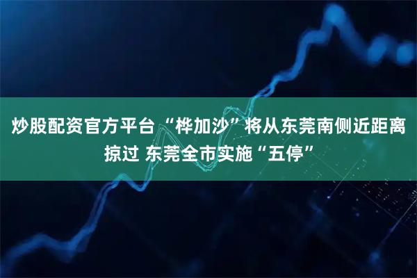 炒股配资官方平台 “桦加沙”将从东莞南侧近距离掠过 东莞全市实施“五停”