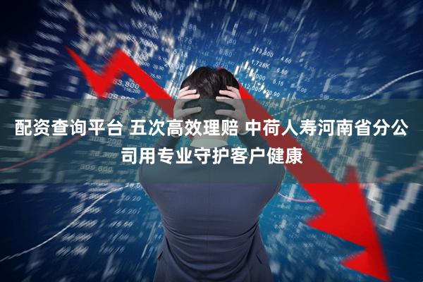 配资查询平台 五次高效理赔 中荷人寿河南省分公司用专业守护客户健康
