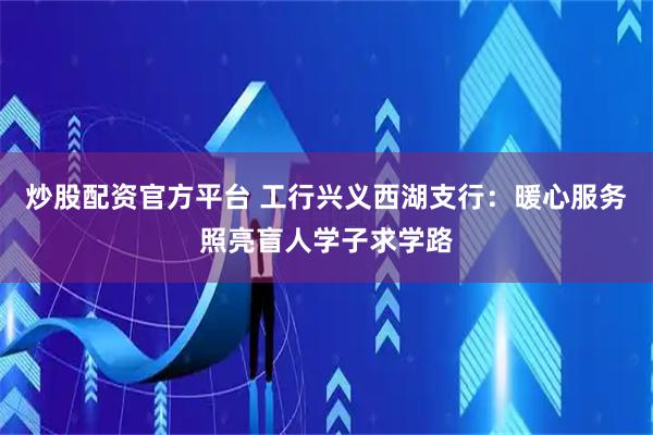 炒股配资官方平台 工行兴义西湖支行：暖心服务照亮盲人学子求学路