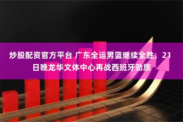 炒股配资官方平台 广东全运男篮继续全胜，21 日晚龙华文体中心再战西班牙劲旅