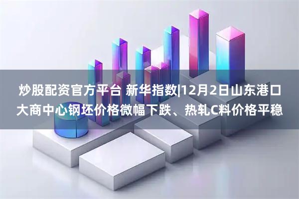 炒股配资官方平台 新华指数|12月2日山东港口大商中心钢坯价格微幅下跌、热轧C料价格平稳