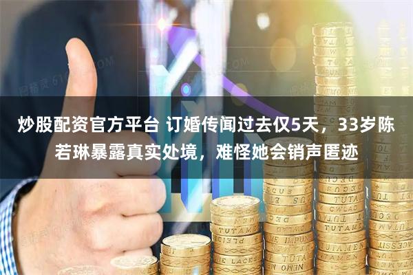 炒股配资官方平台 订婚传闻过去仅5天，33岁陈若琳暴露真实处境，难怪她会销声匿迹