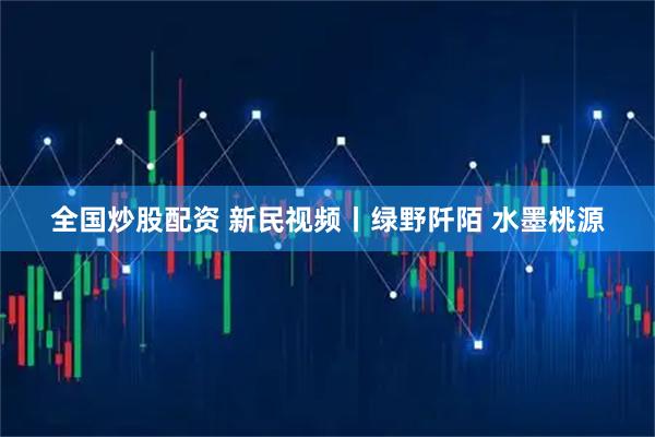 全国炒股配资 新民视频丨绿野阡陌 水墨桃源