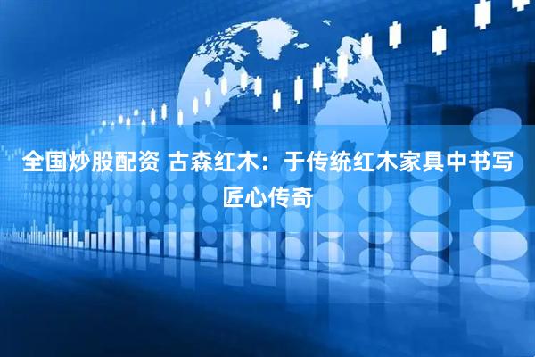 全国炒股配资 古森红木：于传统红木家具中书写匠心传奇