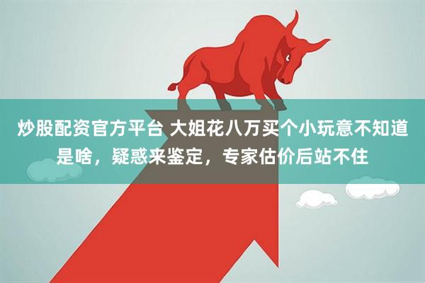 炒股配资官方平台 大姐花八万买个小玩意不知道是啥，疑惑来鉴定，专家估价后站不住