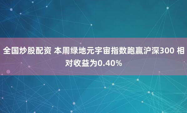 全国炒股配资 本周绿地元宇宙指数跑赢沪深300 相对收益为0.40%
