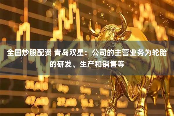 全国炒股配资 青岛双星：公司的主营业务为轮胎的研发、生产和销售等