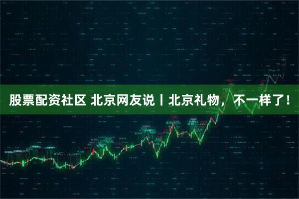 股票配资社区 北京网友说丨北京礼物，不一样了！