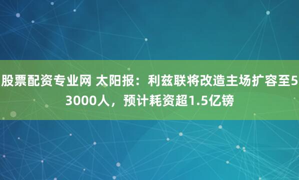 股票配资专业网 太阳报：利兹联将改造主场扩容至53000人，预计耗资超1.5亿镑