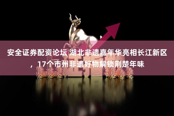 安全证券配资论坛 湖北非遗嘉年华亮相长江新区，17个市州非遗好物解锁荆楚年味