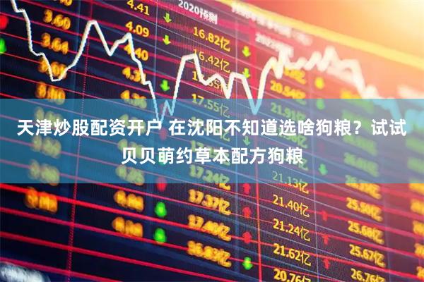 天津炒股配资开户 在沈阳不知道选啥狗粮？试试贝贝萌约草本配方狗粮