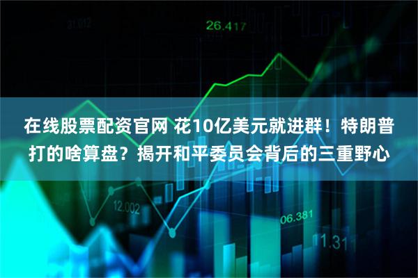 在线股票配资官网 花10亿美元就进群！特朗普打的啥算盘？揭开和平委员会背后的三重野心