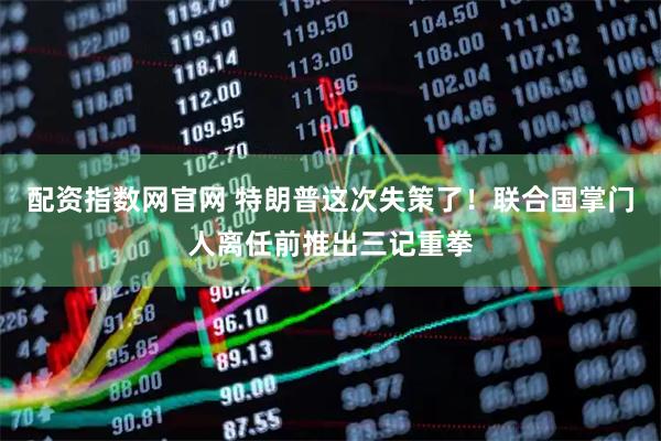 配资指数网官网 特朗普这次失策了！联合国掌门人离任前推出三记重拳