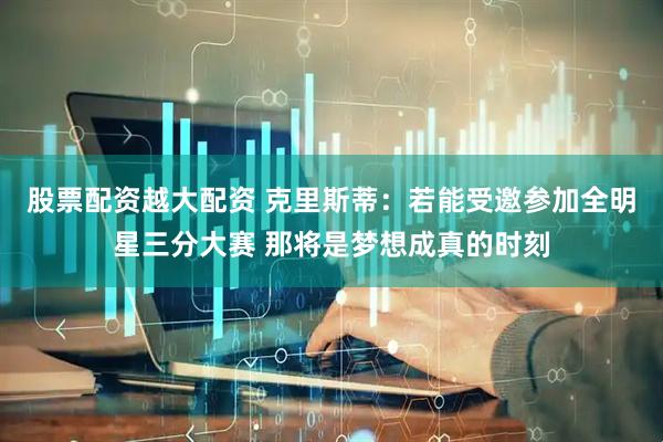 股票配资越大配资 克里斯蒂：若能受邀参加全明星三分大赛 那将是梦想成真的时刻
