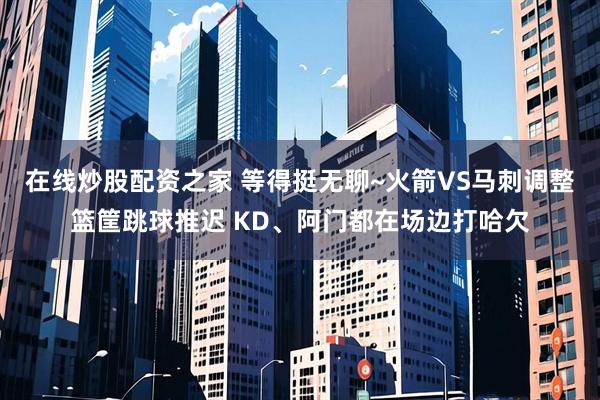 在线炒股配资之家 等得挺无聊~火箭VS马刺调整篮筐跳球推迟 KD、阿门都在场边打哈欠