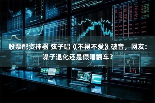 股票配资神器 弦子唱《不得不爱》破音，网友：嗓子退化还是假唱翻车？
