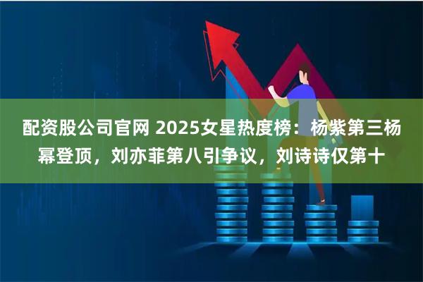 配资股公司官网 2025女星热度榜：杨紫第三杨幂登顶，刘亦菲第八引争议，刘诗诗仅第十