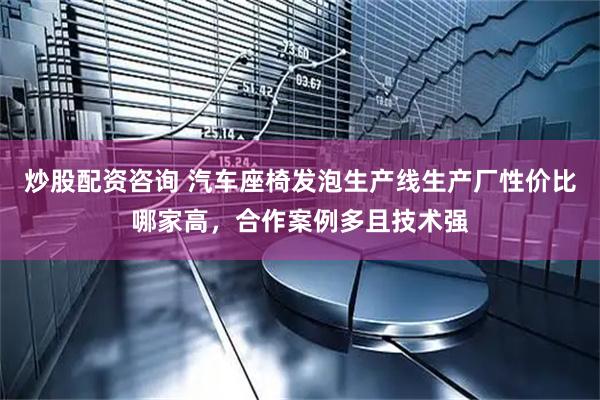 炒股配资咨询 汽车座椅发泡生产线生产厂性价比哪家高，合作案例多且技术强
