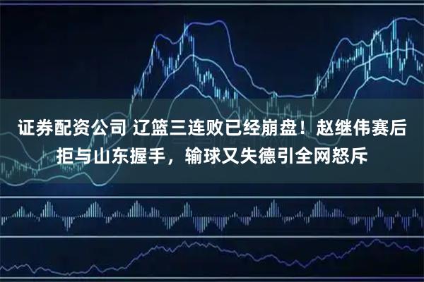 证券配资公司 辽篮三连败已经崩盘！赵继伟赛后拒与山东握手，输球又失德引全网怒斥