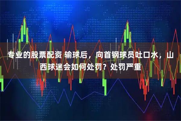 专业的股票配资 输球后，向首钢球员吐口水，山西球迷会如何处罚？处罚严重