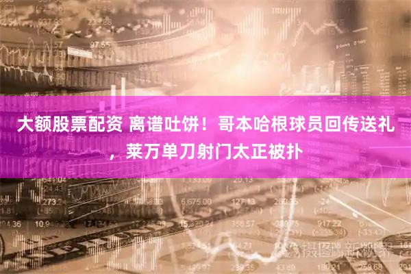 大额股票配资 离谱吐饼！哥本哈根球员回传送礼，莱万单刀射门太正被扑