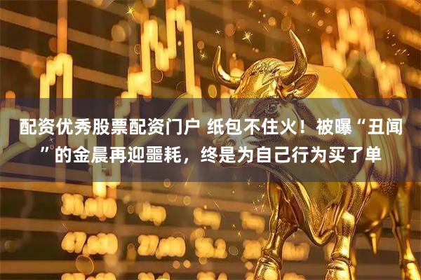 配资优秀股票配资门户 纸包不住火！被曝“丑闻”的金晨再迎噩耗，终是为自己行为买了单
