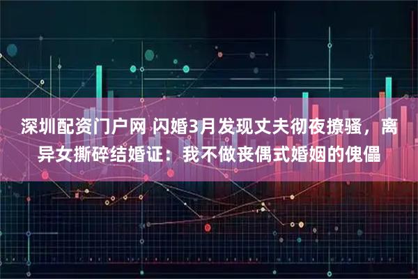 深圳配资门户网 闪婚3月发现丈夫彻夜撩骚，离异女撕碎结婚证：我不做丧偶式婚姻的傀儡