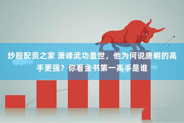 炒股配资之家 萧峰武功盖世，他为何说唐朝的高手更强？你看金书第一高手是谁