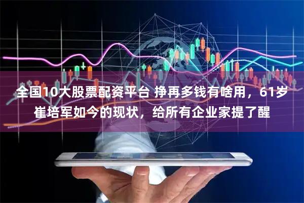 全国10大股票配资平台 挣再多钱有啥用，61岁崔培军如今的现状，给所有企业家提了醒