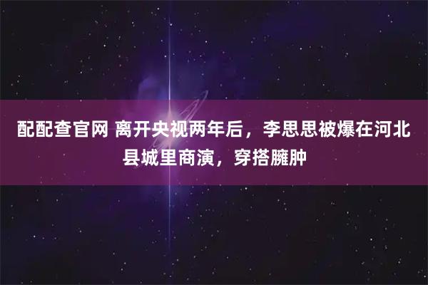 配配查官网 离开央视两年后，李思思被爆在河北县城里商演，穿搭臃肿