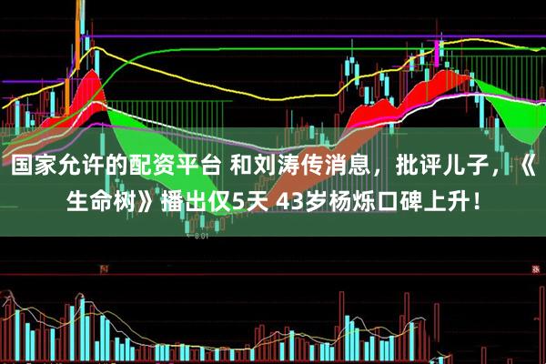 国家允许的配资平台 和刘涛传消息，批评儿子，《生命树》播出仅5天 43岁杨烁口碑上升！