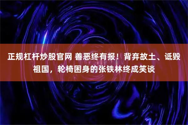 正规杠杆炒股官网 善恶终有报！背弃故土、诋毁祖国，轮椅困身的张铁林终成笑谈
