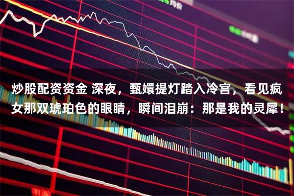 炒股配资资金 深夜，甄嬛提灯踏入冷宫，看见疯女那双琥珀色的眼睛，瞬间泪崩：那是我的灵犀！