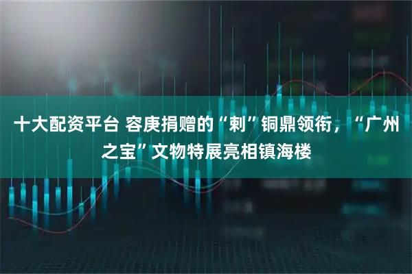 十大配资平台 容庚捐赠的“剌”铜鼎领衔，“广州之宝”文物特展亮相镇海楼