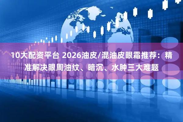 10大配资平台 2026油皮/混油皮眼霜推荐：精准解决眼周油纹、暗沉、水肿三大难题