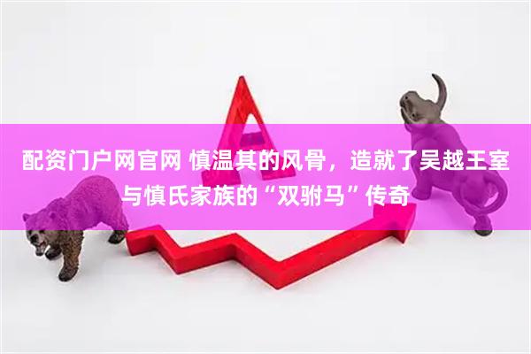 配资门户网官网 慎温其的风骨，造就了吴越王室与慎氏家族的“双驸马”传奇