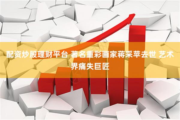 配资炒股理财平台 著名重彩画家蒋采苹去世 艺术界痛失巨匠