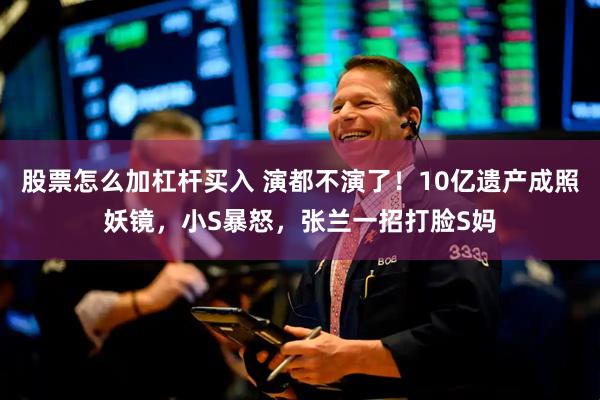 股票怎么加杠杆买入 演都不演了！10亿遗产成照妖镜，小S暴怒，张兰一招打脸S妈