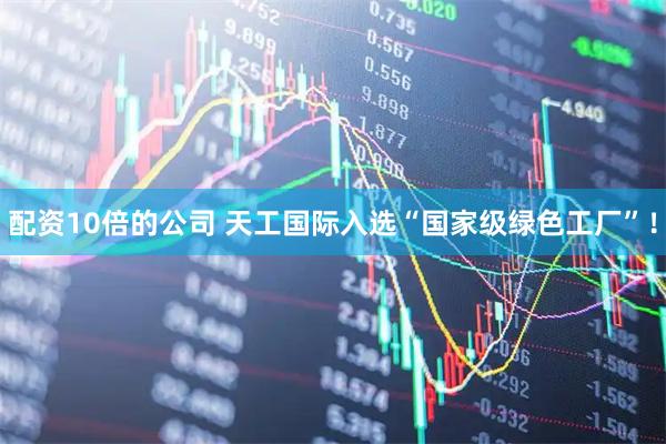 配资10倍的公司 天工国际入选“国家级绿色工厂”！