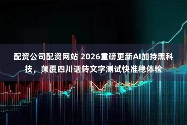 配资公司配资网站 2026重磅更新AI加持黑科技，颠覆四川话转文字测试快准稳体验