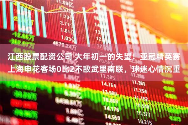 江西股票配资公司 大年初一的失望！亚冠精英赛上海申花客场0比2不敌武里南联，球迷心情沉重
